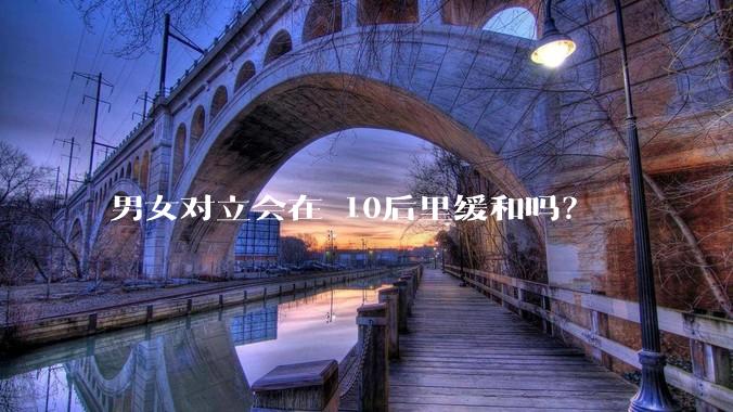 男女对立会在 10后里缓和吗？